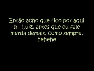 Então acho que fico por aqui sr. Luiz, antes que eu fale merda demais, como sempre, hehehe