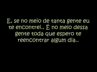 E, se no meio de tanta gente eu te encontrei.. É no meio dessa gente toda que espero te reencontrar algum dia.. 