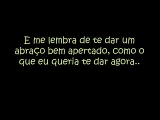 E me lembra de te dar um abraço bem apertado, como o que eu queria te dar agora..