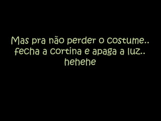 Mas pra não perder o costume.. fecha a cortina e apaga a luz.. hehehe