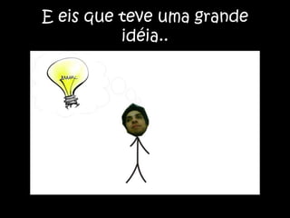 E eis que teve uma grande idéia..