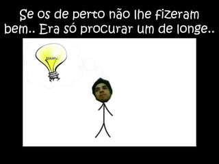 Se os de perto não lhe fizeram bem.. Era só procurar um de longe..