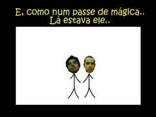 E, como num passe de mágica.. Lá estava ele..