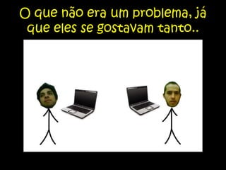 O que não era um problema, já que eles se gostavam tanto..