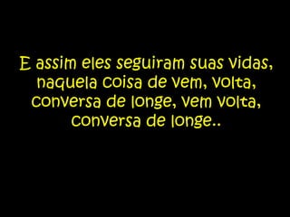 E assim eles seguiram suas vidas, naquela coisa de vem, volta, conversa de longe, vem volta, conversa de longe..