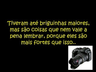 Tiveram até briguinhas maiores, mas são coisas que nem vale a pena lembrar, porque eles são mais fortes que isso..