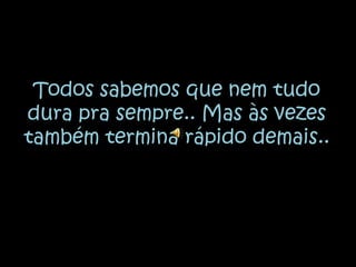 Todos sabemos que nem tudo dura pra sempre.. Mas às vezes também termina rápido demais..