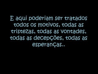 E aqui poderiam ser tratados todos os motivos, todas as tristezas, todas as vontades, todas as decepções, todas as esperanças..