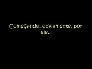 Começando, obviamente, por ele..