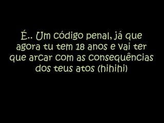 É.. Um código penal, já que agora tu tem 18 anos e vai ter que arcar com as consequências dos teus atos (hihihi)