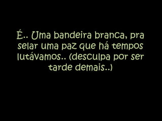 É.. Uma bandeira branca, pra selar uma paz que há tempos lutávamos.. (desculpa por ser tarde demais..)