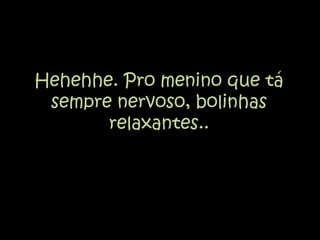 Hehehhe. Pro menino que tá sempre nervoso, bolinhas relaxantes..