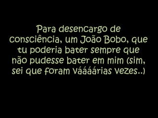 Para desencargo de consciência, um João Bobo, que tu poderia bater sempre que não pudesse bater em mim (sim, sei que foram váááárias vezes..)