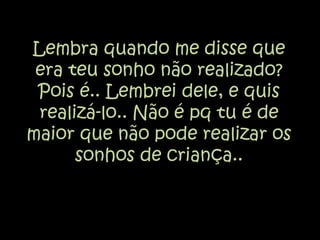 Lembra quando me disse que era teu sonho não realizado? Pois é.. Lembrei dele, e quis realizá-lo.. Não é pq tu é de maior que não pode realizar os sonhos de criança..