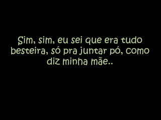 Sim, sim, eu sei que era tudo besteira, só pra juntar pó, como diz minha mãe..