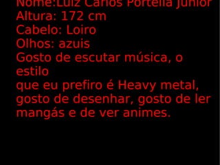 Nome:Luiz Carlos Portella Júnior Altura: 172 cm Cabelo: Loiro Olhos: azuis Gosto de escutar música, o estilo  que eu prefiro é Heavy metal, gosto de desenhar, gosto de ler mangás e de ver animes. 