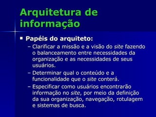 Arquitetura de informação Papéis do arquiteto: Clarificar a missão e a visão do  site  fazendo o balanceamento entre necessidades da organização e as necessidades de seus usuários. Determinar qual o conteúdo e a funcionalidade que o  site  conterá. Especificar como usuários encontrarão informação no  site , por meio da definição da sua organização, navegação, rotulagem e sistemas de busca. 