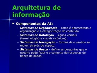 Arquitetura de informação Componentes da AI: Sistemas de Organização   – como é apresentada a organização e a categorização do conteúdo. Sistemas de Rotulação   – signos verbais (terminologia) e visuais (icônicos). Sistemas de Navegação   – formas de o usuário se mover através do espaço. Sistemas de Busca   – define as perguntas que o usuário pode fazer e o conjunto de respostas do banco de dados. 