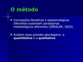 O método Concepções filosóficas e epistemológicas diferentes sustentam paradigmas metodológicos diferentes (GRESLER, 2003). Existem duas grandes abordagens: a  quantitativa  e a  qualitativa .  