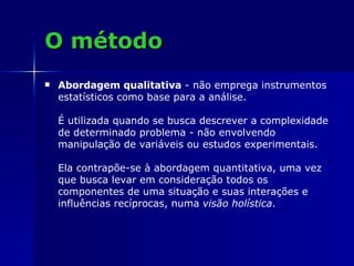 O método Abordagem qualitativa  - não emprega instrumentos estatísticos como base para a análise.  É utilizada quando se busca descrever a complexidade de determinado problema - não envolvendo manipulação de variáveis ou estudos experimentais.  Ela contrapõe-se à abordagem quantitativa, uma vez que busca levar em consideração todos os componentes de uma situação e suas interações e influências recíprocas, numa  visão holística . 