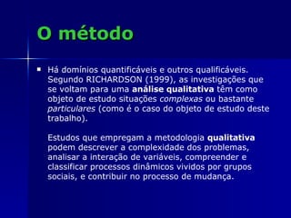 O método Há domínios quantificáveis e outros qualificáveis. Segundo RICHARDSON (1999), as investigações que se voltam para uma  análise qualitativa  têm como objeto de estudo situações  complexas  ou bastante  particulares  (como é o caso do objeto de estudo deste trabalho).  Estudos que empregam a metodologia  qualitativa  podem descrever a complexidade dos problemas, analisar a interação de variáveis, compreender e classificar processos dinâmicos vividos por grupos sociais, e contribuir no processo de mudança. 