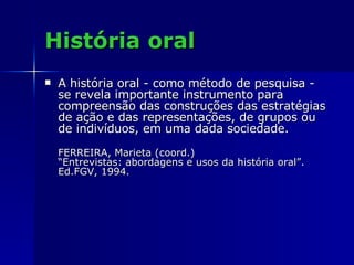 História oral A história oral - como método de pesquisa - se revela importante instrumento para compreensão das construções das estratégias de ação e das representações, de grupos ou de indivíduos, em uma dada sociedade. FERREIRA, Marieta (coord.)  “Entrevistas: abordagens e usos da história oral”.  Ed.FGV, 1994. 