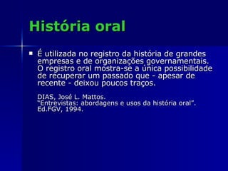 História oral É utilizada no registro da história de grandes empresas e de organizações governamentais. O registro oral mostra-se a única possibilidade de recuperar um passado que - apesar de recente - deixou poucos traços.  DIAS, José L. Mattos. “Entrevistas: abordagens e usos da história oral”.  Ed.FGV, 1994. 