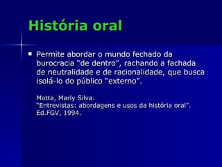 História oral Permite abordar o mundo fechado da burocracia “de dentro”, rachando a fachada de neutralidade e de racionalidade, que busca isolá-lo do público “externo”.  Motta, Marly Silva. “Entrevistas: abordagens e usos da história oral”.  Ed.FGV, 1994. 