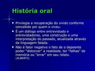 História oral Privilegia a recuperação do vivido conforme concebido por quem o viveu.  É um diálogo entre entrevistado e entrevistadores, uma construção e uma interpretação do passado, atualizada através da linguagem falada.  Não é fator negativo o fato de o depoente poder “distorcer” a realidade, ter “falhas” de memória ou “errar” em seu relato. (ALBERTI). 