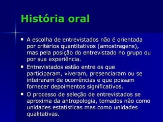 História oral A escolha de entrevistados não é orientada por critérios quantitativos (amostragens), mas pela posição do entrevistado no grupo ou por sua experiência.  Entrevistados estão entre os que participaram, viveram, presenciaram ou se inteiraram de ocorrências e que possam fornecer depoimentos significativos.  O processo de seleção de entrevistados se aproxima da antropologia, tomados não como unidades estatísticas mas como unidades qualitativas.  