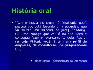 História oral “ (...) A busca no portal é [realizada pela] pessoa que está fazendo uma pesquisa, que vai ali ter uma resposta no [site] Cidades@. Ou uma criança que vai lá no site Teen e consegue fazer o levantamento dele. Agora, na Loja Virtual, você já tem um perfil de empresas, de consultorias, de pesquisadores (...)” Alcides Braga – Administrador da Loja Virtual 