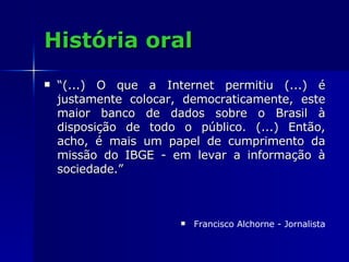 História oral “ (...) O que a Internet permitiu (...) é justamente colocar, democraticamente, este maior banco de dados sobre o Brasil à disposição de todo o público. (...) Então, acho, é mais um papel de cumprimento da missão do IBGE - em levar a informação à sociedade.” Francisco Alchorne - Jornalista 