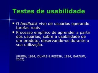 Testes de usabilidade O  feedback  vivo de usuários operando tarefas reais Processo empírico de aprender a partir dos usuários, sobre a usabilidade de um produto, observando-os durante a sua utilização. (RUBIN, 1994; DUMAS & REDISH, 1994; BARNUM, 2002). 