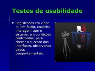 Testes de usabilidade Registrados em vídeo ou em áudio, usuários interagem com o sistema, em condições controladas, para checar o sucesso das interfaces, observando dados comportamentais.  
