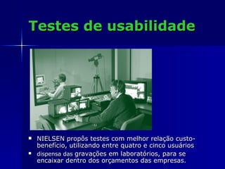Testes de usabilidade NIELSEN propôs testes com melhor relação custo-benefício, utilizando entre quatro e cinco usuários  dispensa das  gravações em laboratórios, para se encaixar dentro dos orçamentos das empresas. 