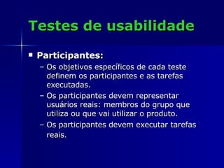 Testes de usabilidade Participantes: Os objetivos específicos de cada teste definem os participantes e as tarefas executadas.  Os participantes devem representar usuários reais: membros do grupo que utiliza ou que vai utilizar o produto.  Os participantes devem executar tarefas reais.   
