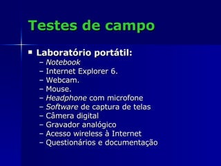 Testes de campo Laboratório portátil: Notebook Internet Explorer 6. Webcam. Mouse. Headphone  com microfone Software  de captura de telas  Câmera digital   Gravador analógico Acesso wireless à Internet  Questionários e documentação 