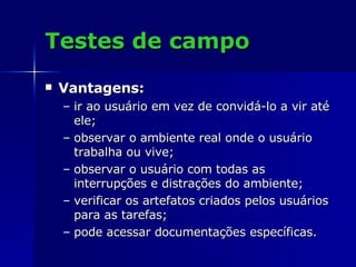 Testes de campo Vantagens:   ir ao usuário em vez de convidá-lo a vir até ele;  observar o ambiente real onde o usuário trabalha ou vive;  observar o usuário com todas as interrupções e distrações do ambiente;  verificar os artefatos criados pelos usuários para as tarefas;  pode acessar documentações específicas.  