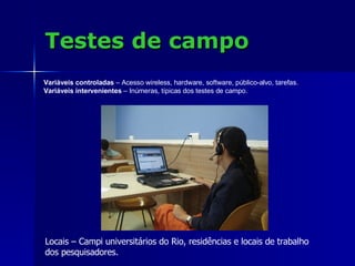 Testes de campo Locais – Campi universitários do Rio, residências e locais de trabalho  dos pesquisadores. Variáveis controladas  – Acesso wireless, hardware, software, público-alvo, tarefas. Variáveis intervenientes  – Inúmeras, típicas dos testes de campo. 