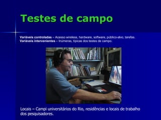 Testes de campo Locais – Campi universitários do Rio, residências e locais de trabalho  dos pesquisadores. Variáveis controladas  – Acesso wireless, hardware, software, público-alvo, tarefas. Variáveis intervenientes  – Inúmeras, típicas dos testes de campo. 