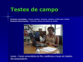 Testes de campo Locais – Campi universitários do Rio, residências e locais de trabalho  dos pesquisadores. Variáveis controladas  – Acesso wireless, hardware, software, público-alvo, tarefas. Variáveis intervenientes  – Inúmeras, típicas dos testes de campo. 