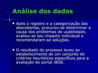 Análise dos dados Após o registro e a categorização das descobertas, procurou-se determinar a causa dos problemas de usabilidade, avaliou-se seu impacto individual e recomendaram-se soluções.  O resultado do processo levou ao estabelecimento de um conjunto de  critérios heurísticos específicos  para a avaliação do portal IBGE.  