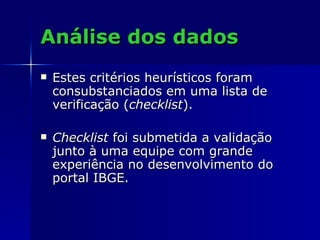 Análise dos dados Estes critérios heurísticos foram consubstanciados em uma lista de verificação ( checklist ). Checklist  foi submetida a validação junto à uma equipe com grande experiência no desenvolvimento do portal IBGE. 