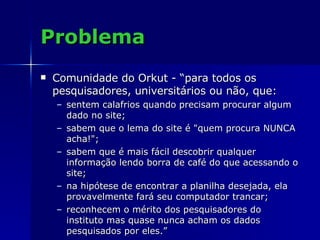 Problema Comunidade do Orkut - “para todos os pesquisadores, universitários ou não, que: sentem calafrios quando precisam procurar algum dado no site; sabem que o lema do site é "quem procura NUNCA acha!"; sabem que é mais fácil descobrir qualquer informação lendo borra de café do que acessando o site; na hipótese de encontrar a planilha desejada, ela provavelmente fará seu computador trancar; reconhecem o mérito dos pesquisadores do instituto mas quase nunca acham os dados pesquisados por eles.” 