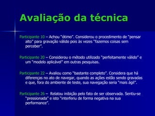 Avaliação da técnica Participante 10  – Achou “ótimo”. Considerou o procedimento de “pensar alto” para gravação válido pois às vezes “fazemos coisas sem perceber”. Participante 20  – Considerou o método utilizado “perfeitamente válido” e um “modelo aplicável” em outras pesquisas.  Participante 22   – Avaliou como “bastante completo”. Considera que há diferenças no ato de navegar, quando as ações estão sendo gravadas e que, fora do ambiente de teste, sua navegação seria “mais ágil”. Participante 26  –  Relatou inibição pelo fato de ser observada. Sentiu-se “pressionada” e isto “interferiu de forma negativa na sua performance”. 