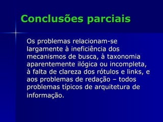 Conclusões parciais Os problemas relacionam-se largamente à ineficiência dos mecanismos de busca, à taxonomia aparentemente ilógica ou incompleta, à falta de clareza dos rótulos e links, e aos problemas de redação – todos problemas típicos de arquitetura de informação.   