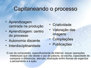 Capitaneando o processo Criatividade Valoração das imagens Compilações Publicações Aprendizagem centrada na produção Aprendizagem: centro do processo Autonomia discente Interdisciplinaridade O uso do computador, especificamente da Internet, requer operações intelectuais que vão desde o uso da palavra, da escrita, capacidade de comparar e diferenciar, atenção, abstração enfim formas de organizar o pensamento e a ação.  