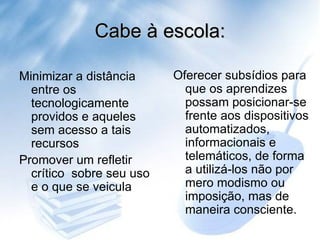 Cabe à escola: Oferecer subsídios para que os aprendizes possam posicionar-se frente aos dispositivos automatizados, informacionais e telemáticos, de forma a utilizá-los não por mero modismo ou imposição, mas de maneira consciente. Minimizar a distância entre os tecnologicamente providos e aqueles sem acesso a tais recursos Promover um refletir crítico  sobre seu uso e o que se veicula  