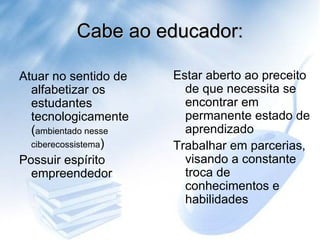 Cabe ao educador: Estar aberto ao preceito de que necessita se encontrar em permanente estado de aprendizado  Trabalhar em parcerias, visando a constante troca de conhecimentos e habilidades  Atuar no sentido de alfabetizar os estudantes tecnologicamente  ( ambientado nesse ciberecossistema ) Possuir espírito empreendedor  