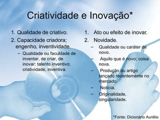 Criatividade e Inovação* 1.  Qualidade de criativo.  2.  Capacidade criadora; engenho, inventividade.  Qualidade ou faculdade de inventar, de criar, de inovar; talento inventivo; criatividade, inventiva. 1.  Ato ou efeito de inovar.  2.  Novidade.  Qualidade ou caráter de novo.  Aquilo que é novo; coisa nova.  Produção ou artigo lançado recentemente no mercado. Notícia. Originalidade, singularidade.  *Fonte: Dicionário Aurélio 